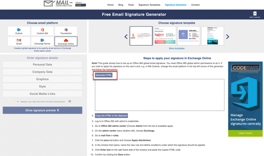 Home Tools Signature Templates Signature 
Free Email Signature Generator 
Contact 
Choose email platform 
to by 
Enter signature details 
Personal Data 
Company Data 
Graphics 
Style 
Social Media Links 
d Bilh 
Show signature preview 
o 
Choose signature template 
Steps to apply your signature in Exchange Online 
NOW ms gbbX gbbal awnin it If 
you wish Wy the on me use s in MS email in top lett o' this 
Copy the HTML 'c cli*oarC 
Log in to 365 's aedentiab, 
4 Go to Office 365 center Admin the lÄt ot 
S, On the admin mem (tx*tom left), 
6 Go to rules, 
Cuck the plus butDn and 
, In that , name so--,ature be , 
9 Cuck Enter text on the right—hand side of the window and paste the HTML 
by the Save button. 
CODETWO 
Manage 
Exchange Online 
signatures centrally 